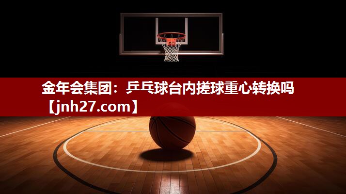 金年会集团：乒乓球台内搓球重心转换吗