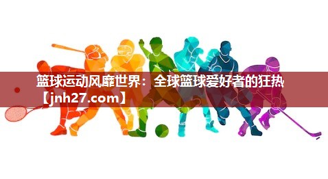 篮球运动风靡世界：全球篮球爱好者的狂热