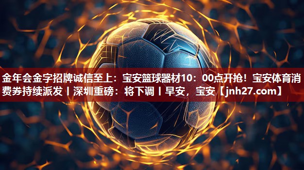 金年会金字招牌诚信至上：宝安篮球器材10：00点开抢！宝安体育消费券持续派发丨深圳重磅：将下调丨早安，宝安