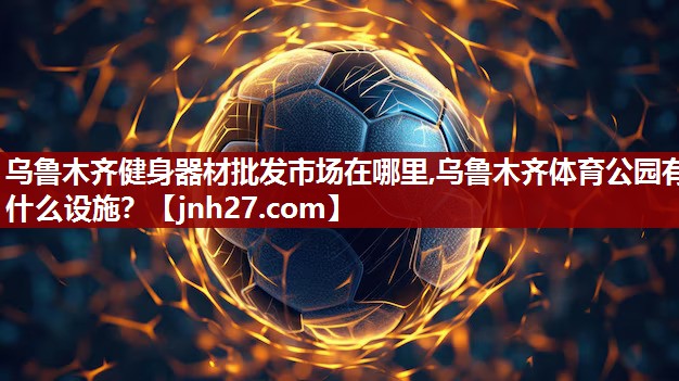 乌鲁木齐健身器材批发市场在哪里,乌鲁木齐体育公园有什么设施？