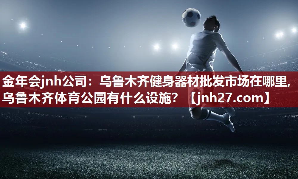 金年会jnh公司：乌鲁木齐健身器材批发市场在哪里,乌鲁木齐体育公园有什么设施？