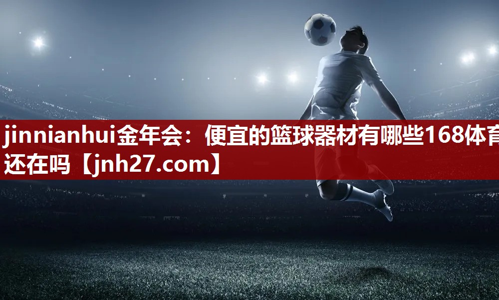 jinnianhui金年会：便宜的篮球器材有哪些168体育还在吗