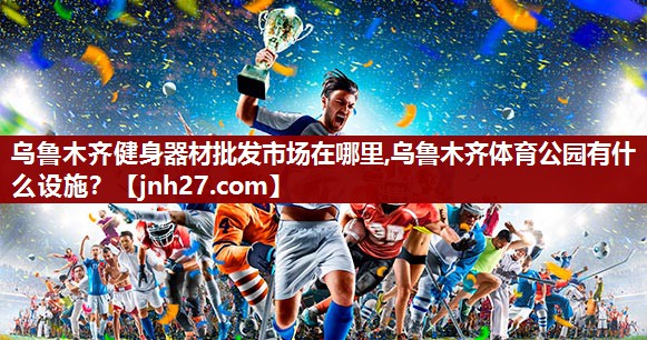 乌鲁木齐健身器材批发市场在哪里,乌鲁木齐体育公园有什么设施？