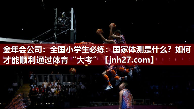 金年会公司：全国小学生必练：国家体测是什么？如何才能顺利通过体育“大考”